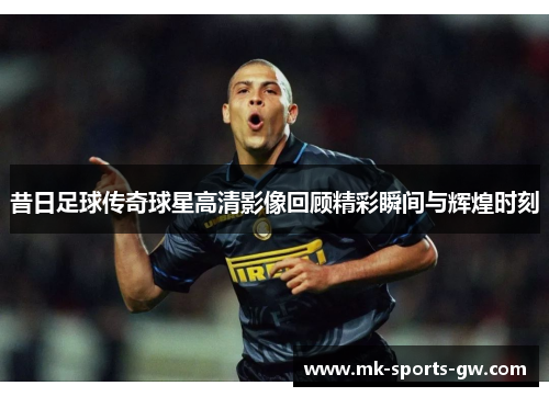 昔日足球传奇球星高清影像回顾精彩瞬间与辉煌时刻