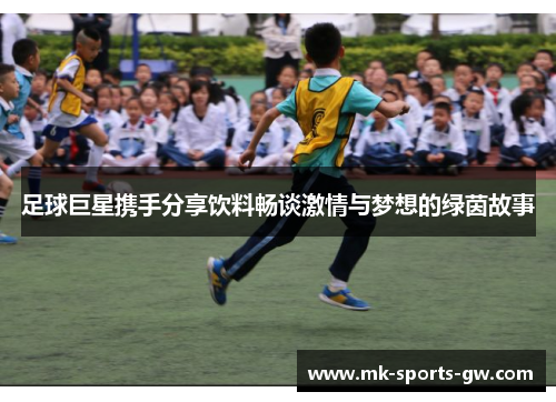 足球巨星携手分享饮料畅谈激情与梦想的绿茵故事