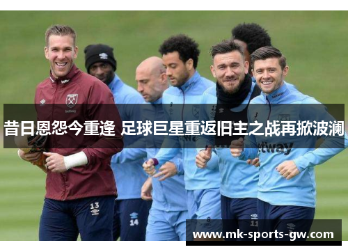 昔日恩怨今重逢 足球巨星重返旧主之战再掀波澜