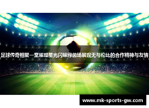 足球传奇相聚一堂璀璨星光闪耀绿茵场展现无与伦比的合作精神与友情