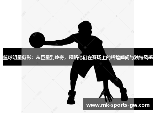 篮球明星剪影：从巨星到传奇，领略他们在赛场上的辉煌瞬间与独特风采