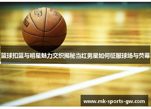 篮球扣篮与明星魅力交织揭秘当红男星如何征服球场与荧幕